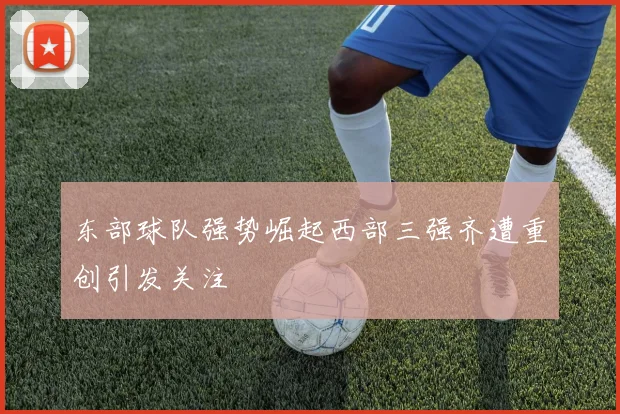 东部球队强势崛起西部三强齐遭重创引发关注