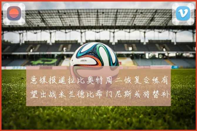 意媒报道拉比奥特周二恢复合练有望出战米兰德比希门尼斯或将替补待命