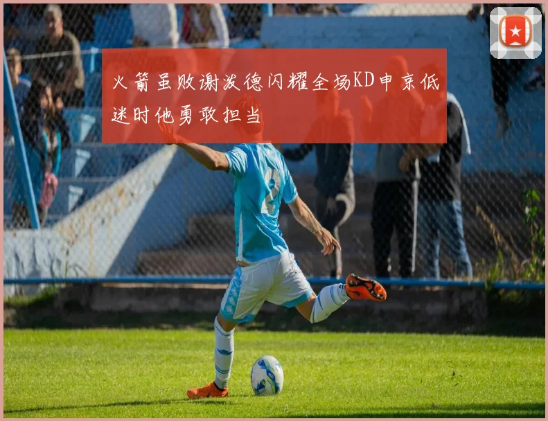 火箭虽败谢泼德闪耀全场KD申京低迷时他勇敢担当