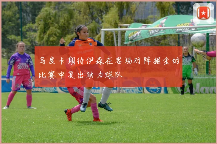 乌度卡期待伊森在客场对阵掘金的比赛中复出助力球队