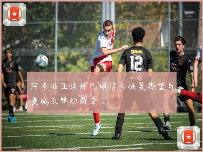 阿韦洛亚谈姆巴佩信心恢复期望与曼城交锋的前景