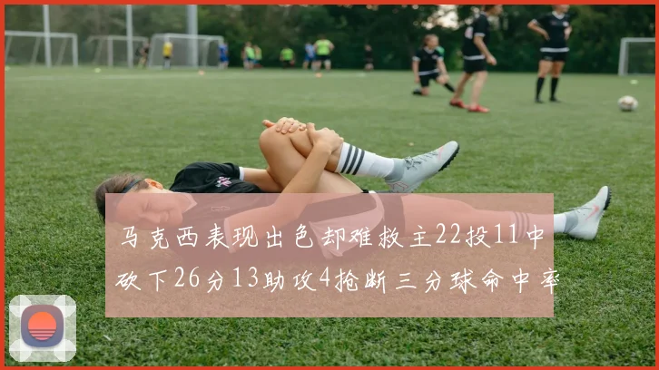 马克西表现出色却难救主22投11中砍下26分13助攻4抢断三分球命中率低迷