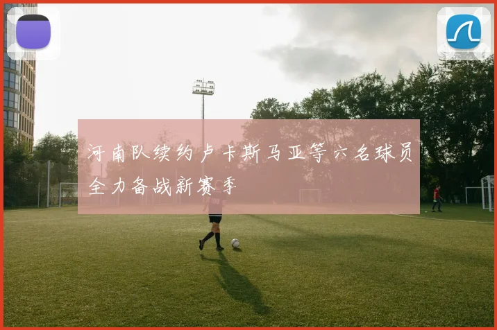 河南队续约卢卡斯马亚等六名球员全力备战新赛季