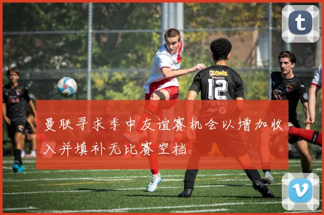 曼联寻求季中友谊赛机会以增加收入并填补无比赛空档