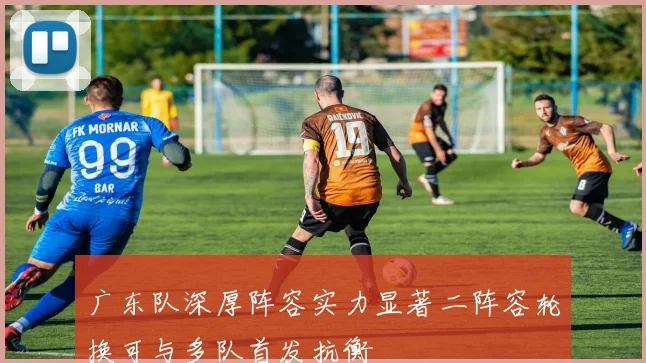 广东队深厚阵容实力显著二阵容轮换可与多队首发抗衡