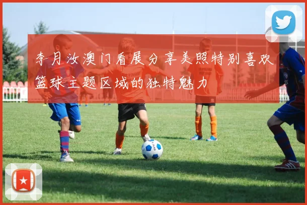 李月汝澳门看展分享美照特别喜欢篮球主题区域的独特魅力
