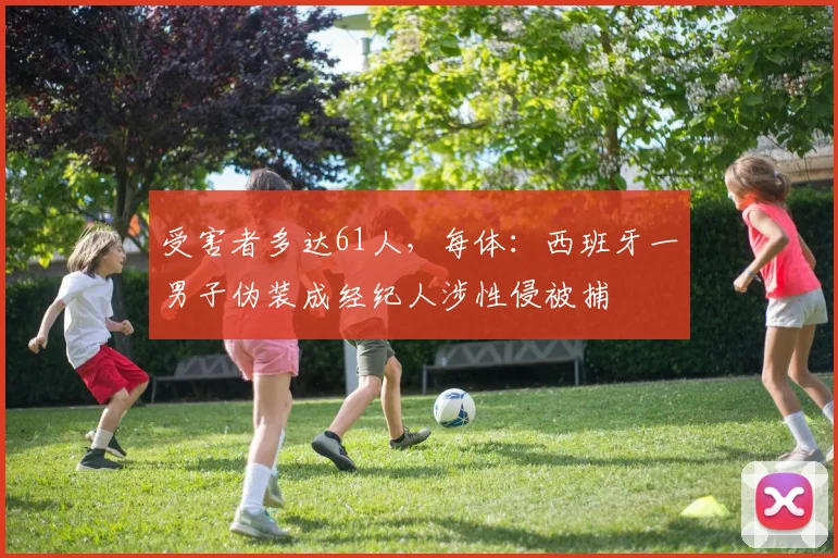 受害者多达61人，每体：西班牙一男子伪装成经纪人涉性侵被捕