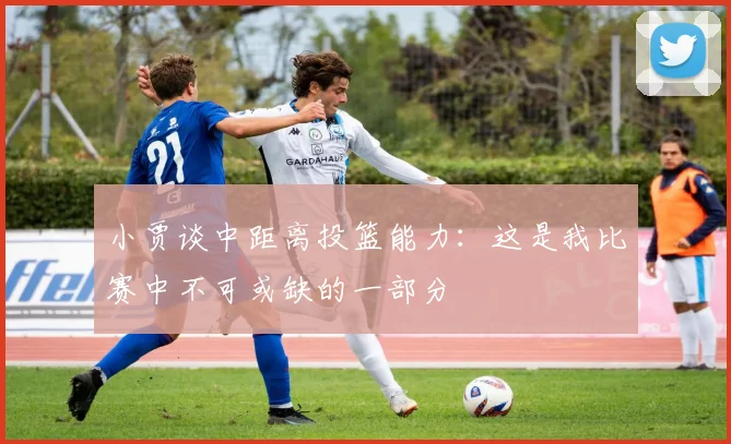 小贾谈中距离投篮能力：这是我比赛中不可或缺的一部分