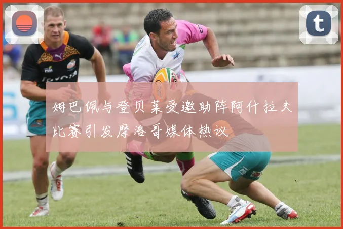 姆巴佩与登贝莱受邀助阵阿什拉夫比赛引发摩洛哥媒体热议