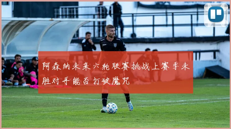 阿森纳未来六轮联赛挑战上赛季未胜对手能否打破魔咒