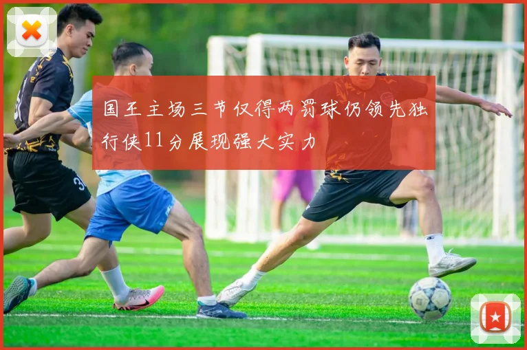 国王主场三节仅得两罚球仍领先独行侠11分展现强大实力