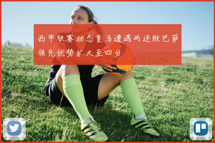 西甲联赛动态皇马遭遇两连败巴萨领先优势扩大至四分