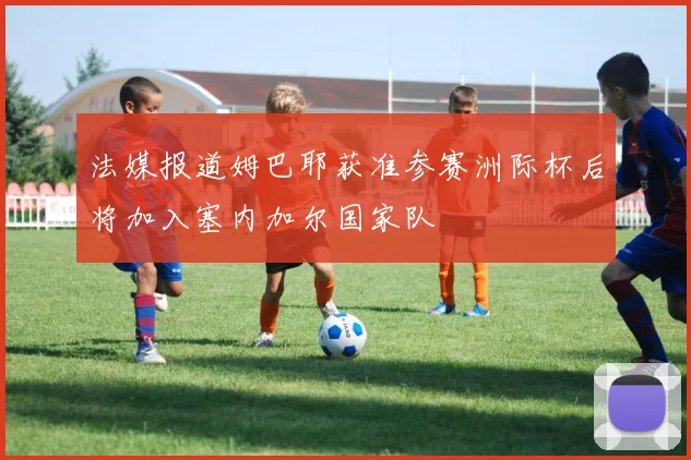 法媒报道姆巴耶获准参赛洲际杯后将加入塞内加尔国家队