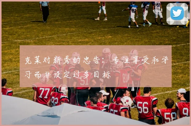 克莱对新秀的忠告：专注享受和学习而非设定过多目标