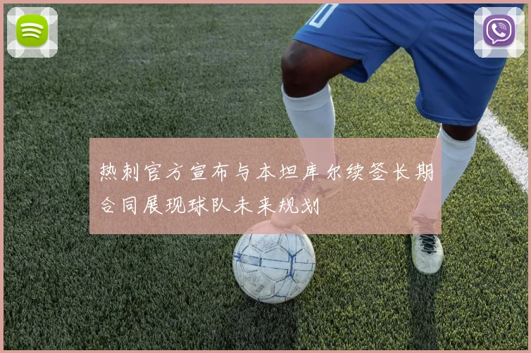 热刺官方宣布与本坦库尔续签长期合同展现球队未来规划