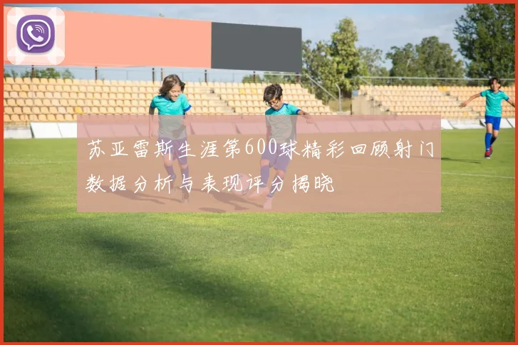 苏亚雷斯生涯第600球精彩回顾射门数据分析与表现评分揭晓