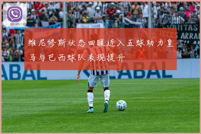 维尼修斯状态回暖连入五球助力皇马与巴西球队表现提升