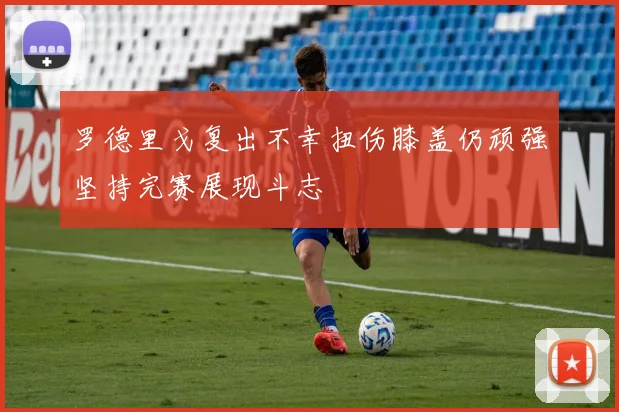 罗德里戈复出不幸扭伤膝盖仍顽强坚持完赛展现斗志