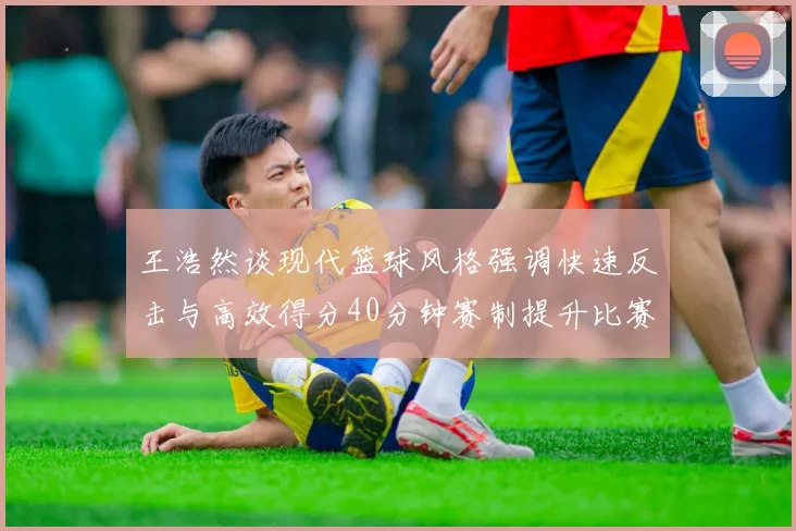 王浩然谈现代篮球风格强调快速反击与高效得分40分钟赛制提升比赛观赏性