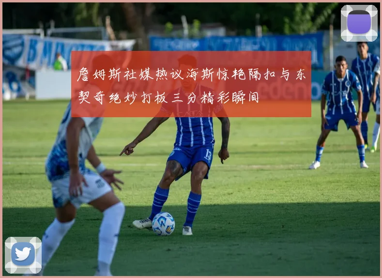 詹姆斯社媒热议海斯惊艳隔扣与东契奇绝妙打板三分精彩瞬间